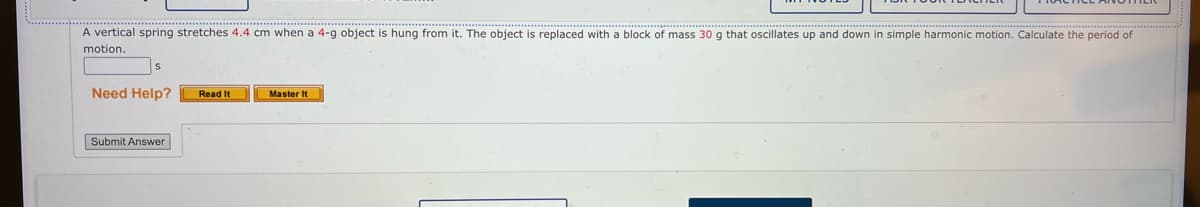 A vertical spring stretches 4.4 cm when a 4-g object is hung from it. The object is replaced with a block of mass 30 g that oscillates up and down in simple harmonic motion. Calculate the period of
motion.
Need Help?
Read It
Master It
Submit Answer