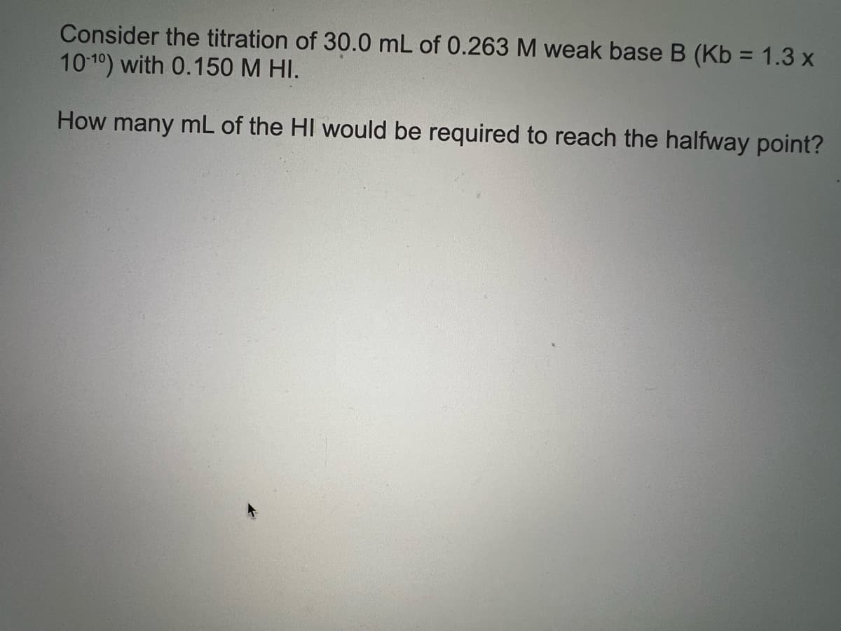 Consider the titration of 30.0 mL of 0.263 M weak base B (Kb = 1.3 x
10 10) with 0.150 M HI.
How many mL of the HI would be required to reach the halfway point?
