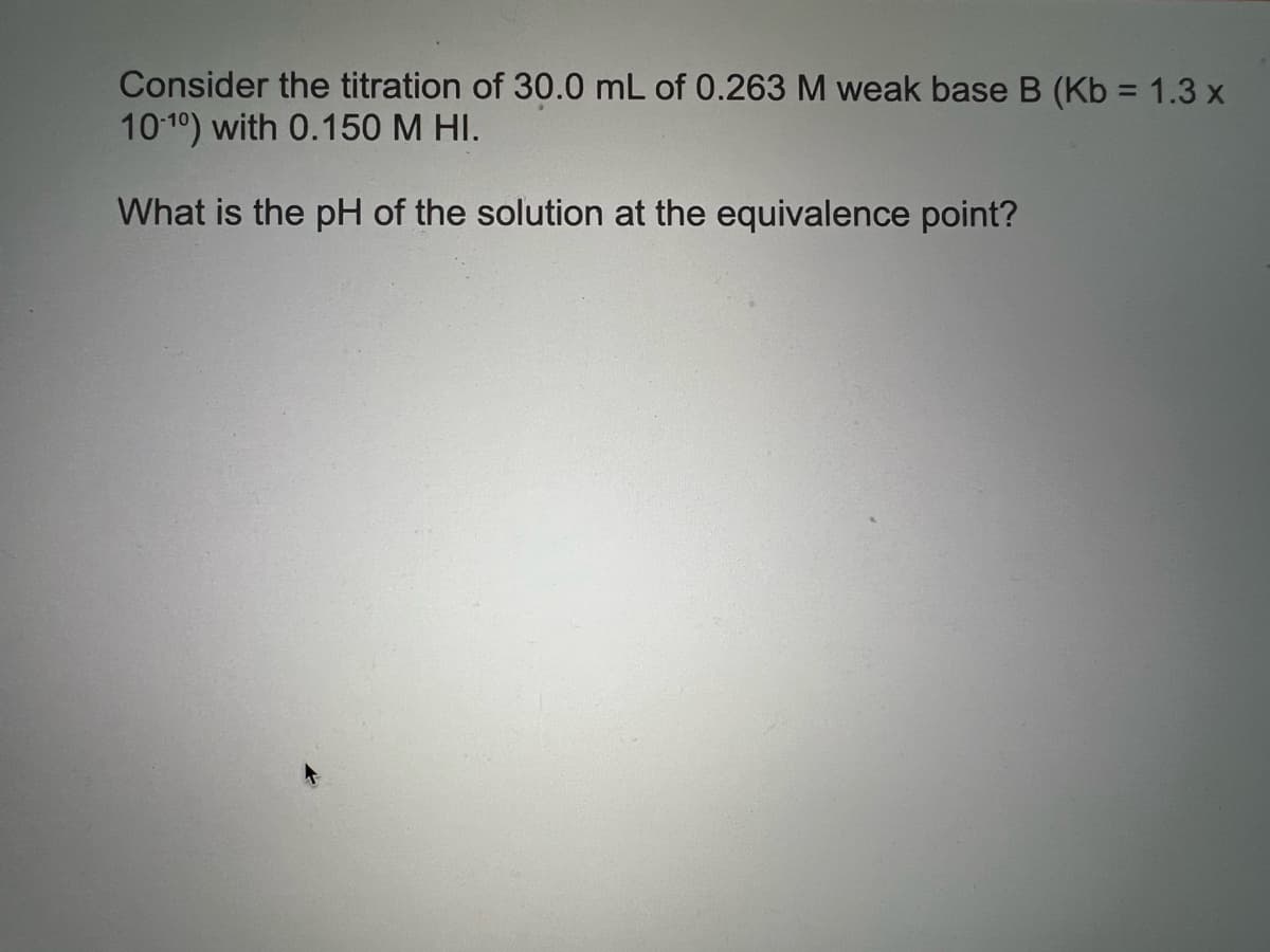 Consider the titration of 30.0 mL of 0.263 M weak base B (Kb = 1.3 x
1010) with 0.150 M HI.
What is the pH of the solution at the equivalence point?
