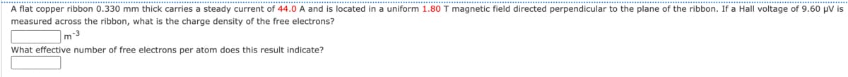 A flat copper ribbon 0.330 mm thick carries a steady current of 44.0 A and is located in a uniform 1.80 T magnetic field directed perpendicular to the plane of the ribbon. If a Hall voltage of 9.60 μV is
measured across the ribbon, what is the charge density of the free electrons?
m-³
What effective number of free electrons per atom does this result indicate?