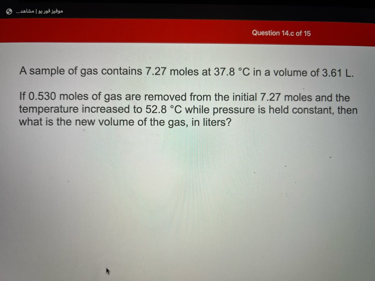 موفیز فور یو مشاهد.. . و
Question 14.c of 15
A sample of gas contains 7.27 moles at 37.8 °C in a volume of 3.61 L.
If 0.530 moles of gas are removed from the initial 7.27 moles and the
temperature increased to 52.8 °C while pressure is held constant, then
what is the new volume of the gas, in liters?
