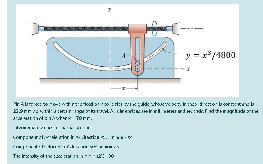 y = x³/4800
Pin A is forced to move within the fixed parabolic slot by the guide, whose velocity in the x-direction is constant and is
23.9 mm / s, within a certain range of its travel. All dimensions are in millimeters and seconds. Find the magnitude of the
acceleration of pin A when x = 70 mm.
Intermediate values for partial scoring;
Component of Acceleration in X-Direction 25% in mm / s2
Component of velocity in Y direction 50% in mm /s
The intensity of the acceleration in mm / s2% 100
