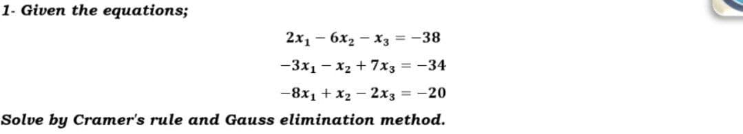 1- Given the equations;
2х, — 6х, — хз 3D — 38
— Зx, — х2 + 7х33-34
-8x1 + x2 - 2x3 = -20
Solve by Cramer's rule and Gauss elimination method.
