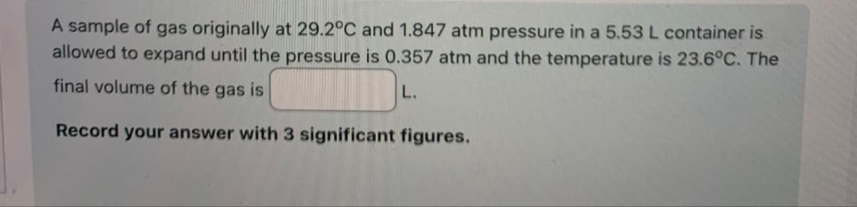 A sample of gas originally at 29.2°C and 1.847 atm pressure in a 5.53 L container is
allowed to expand until the pressure is 0.357 atm and the temperature is 23.6°C. The
final volume of the gas is
L.
Record your answer with 3 significant figures.