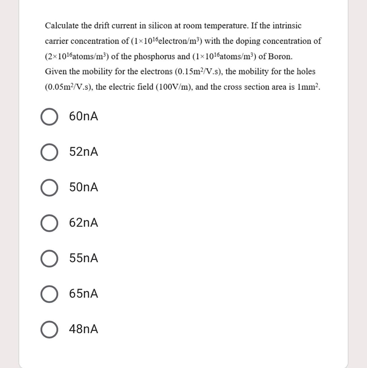 Calculate the drift current in silicon at room temperature. If the intrinsic
carrier concentration of (1×1016electron/m³) with the doping concentration of
(2×101%atoms/m³) of the phosphorus and (1×1016atoms/m³) of Boron.
Given the mobility for the electrons (0.15m²/V.s), the mobility for the holes
(0.05m?/V.s), the electric field (100V/m), and the cross section area is Imm?.
60nA
52nA
50nA
62nA
55nA
65nA
O 48nA
