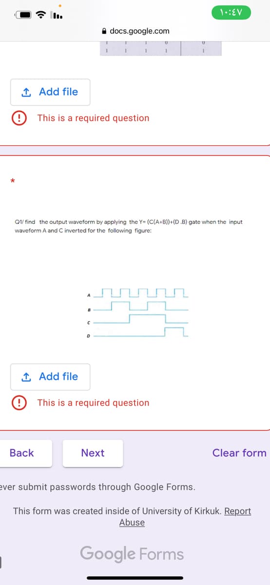 A docs.google.com
1 Add file
This is a required question
Q1/ find the output waveform by applying the Y= (C(A+B)+(D.B) gate when the input
waveform A and C inverted for the following figure:
B
D
1 Add file
This is a required question
Вack
Next
Clear form
ever submit passwords through Google Forms.
This form was created inside of University of Kirkuk. Report
Abuse
Google Forms
