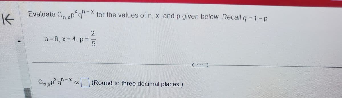 **Evaluate \( C_{n,x} p^x q^{n-x} \) for the values of \( n, x, \) and \( p \) given below. Recall \( q = 1 - p \).**

- \( n = 6, x = 4, p = \frac{2}{5} \)

\[ C_{n,x} p^x q^{n-x} \approx \text{(Round to three decimal places)} \]

---

This section will guide you through evaluating the binomial expression based on the given parameters. You are reminded that \( q \), which is the probability of failure, is calculated by subtracting \( p \) (the probability of success) from 1. With the values provided, substitute them into the expression and calculate the result, rounding the final answer to three decimal places.