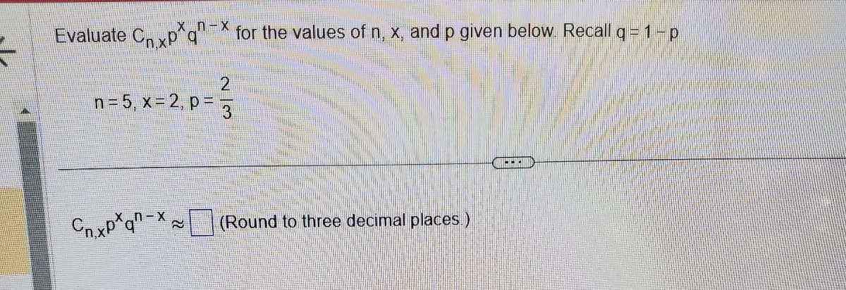 ______x_n-x
Evaluate Cnxpq for the values of n, x, and p given below. Recall q=1-p
2
n=5, x=2, p = 1/3
C₁.xpxqn-x;
≈
(Round to three decimal places.)