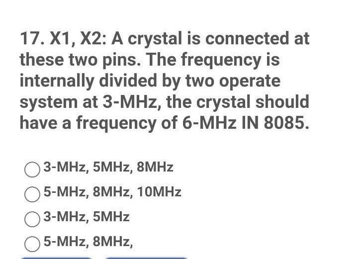 17. X1, X2: A crystal is connected at
these two pins. The frequency is
internally divided by two operate
system at 3-MHz, the crystal should
have a frequency of 6-MHz IN 8085.
3-MHz, 5MHz, 8MHz
Ο 5-MHz, 8MHz, 10MHz
3-MHz, 5MHz
O 5-MHz, 8MHz,