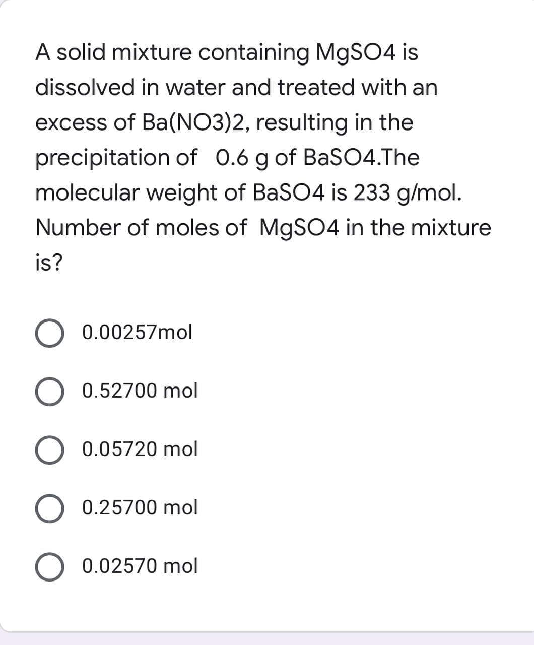 A solid mixture containing MgSO4 is
dissolved in water and treated with an
excess of Ba(NO3)2, resulting in the
precipitation of 0.6 g of BaSO4.The
molecular weight of BaSO4 is 233 g/mol.
Number of moles of MgSO4 in the mixture
is?
O 0.00257mol
O 0.52700 mol
O 0.05720 mol
O 0.25700 mol
O 0.02570 mol