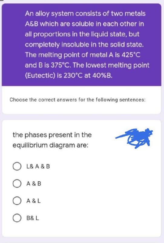 An alloy system consists of two metals
A&B which are soluble in each other in
all proportions in the liquid state, but
completely insoluble in the solid state.
The melting point of metal A is 425°C
and B is 375°C. The lowest melting point
(Eutectic) is 230°C at 40%B.
Choose the correct answers for the following sentences:
the phases present in the
equilibrium diagram are:
OL& A & B
O A & B
O A&L
B& L