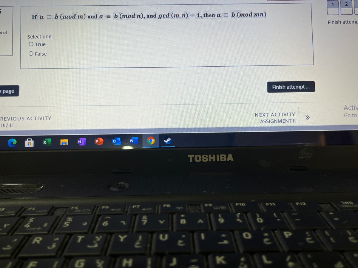 If a = b (mod m) and a = b (mod n), and gcd (m,n) 1, then a = b (mod mn)
Finish attemp
ut of
Select one:
O True
O False
5 page
Finish attempt...
Activ
REVIOUS ACTIVITY
NEXT ACTIVITY
>>
Go to
UIZ II
ASSIGNMENT II
TOSHIBA
F6
F10
F12
INS
SCROLI
op
N8
GY H
K
