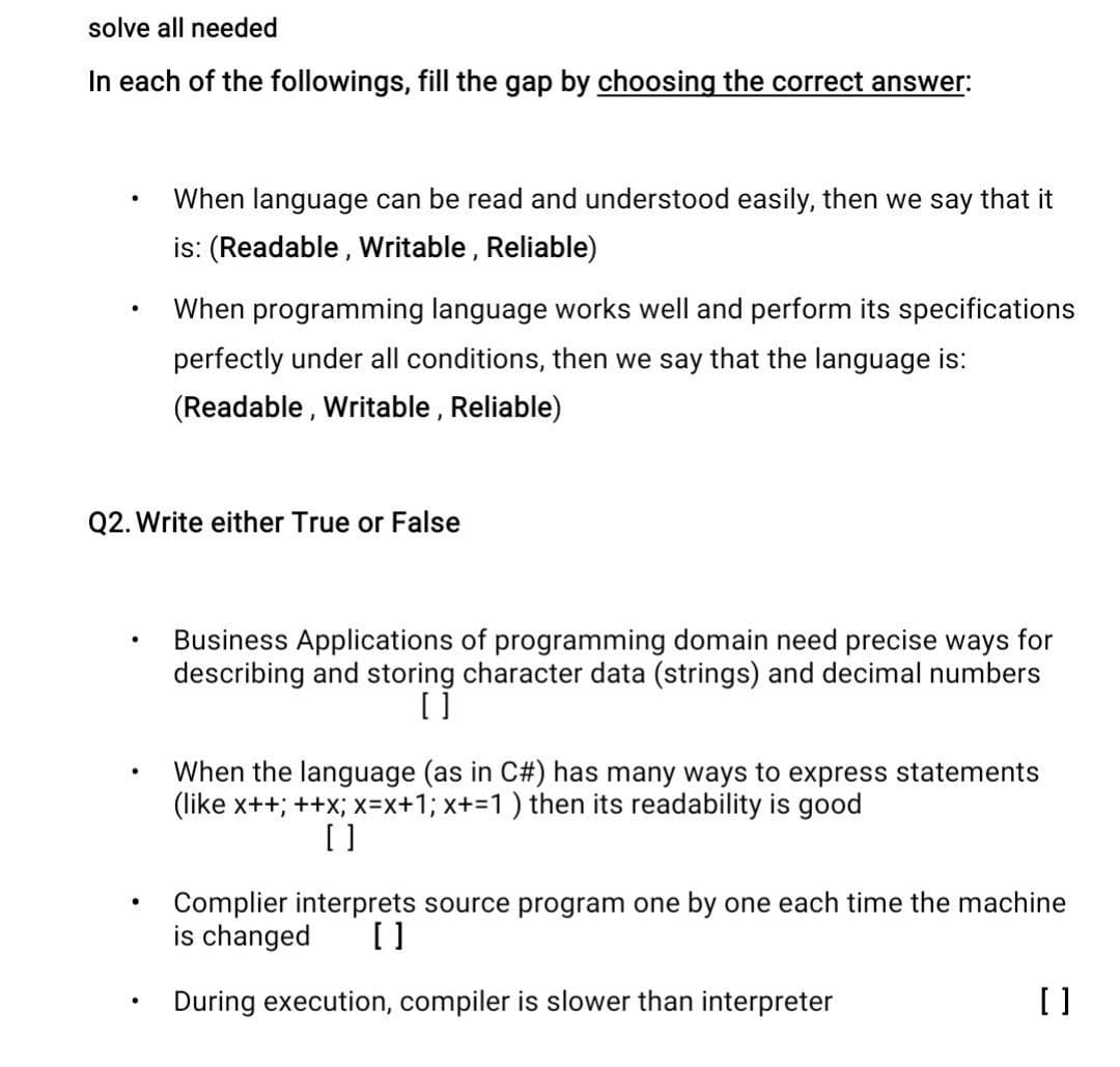 solve all needed
In each of the followings, fill the gap by choosing the correct answer:
●
●
.
Q2. Write either True or False
●
When language can be read and understood easily, then we say that it
is: (Readable, Writable, Reliable)
●
When programming language works well and perform its specifications
perfectly under all conditions, then we say that the language is:
(Readable, Writable, Reliable)
Business Applications of programming domain need precise ways for
describing and storing character data (strings) and decimal numbers
[ ]
When the language (as in C#) has many ways to express statements
(like x++; ++x; x=x+1; x+=1 ) then its readability is good
[]
Complier interprets source program one by one each time the machine
is changed []
During execution, compiler is slower than interpreter
[]