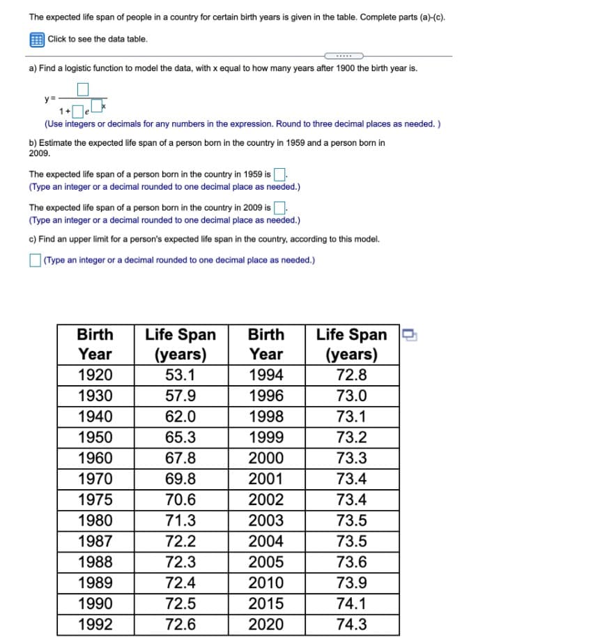 The expected life span of people in a country for certain birth years is given in the table. Complete parts (a)-(c).
| Click to see the data table.
a) Find a logistic function to model the data, with x equal to how many years after 1900 the birth year is.
y =
1+
(Use integers or decimals for any numbers in the expression. Round to three decimal places as needed. )
b) Estimate the expected life span of a person born in the country in 1959 and a person born in
2009.
The expected life span of a person born in the country in 1959 isO
(Type an integer or a decimal rounded to one decimal place as needed.)
The expected life span of a person born in the country in 2009 isO
(Type an integer or a decimal rounded to one decimal place as needed.)
c) Find an upper limit for a person's expected life span in the country, according to this model.
] (Type an integer or a decimal rounded to one decimal place as needed.)
Life Span
(years)
53.1
Life Span e
(years)
72.8
Birth
Birth
Year
Year
1920
1994
1930
57.9
1996
73.0
1940
62.0
1998
73.1
1950
65.3
1999
73.2
1960
67.8
2000
73.3
1970
69.8
2001
73.4
1975
70.6
2002
73.4
1980
71.3
2003
73.5
1987
72.2
2004
73.5
1988
72.3
2005
73.6
1989
72.4
2010
73.9
1990
72.5
2015
74.1
1992
72.6
2020
74.3
