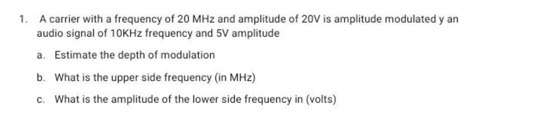 1. A carrier with a frequency of 20 MHz and amplitude of 20V is amplitude modulated y an
audio signal of 10KHZ frequency and 5V amplitude
a. Estimate the depth of modulation
b. What is the upper side frequency (in MHz)
c. What is the amplitude of the lower side frequency in (volts)
