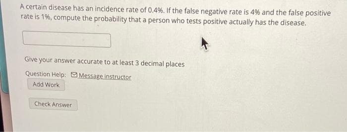 A certain disease has an incidence rate of 0.4%. If the false negative rate is 4% and the false positive
rate is 1%, compute the probability that a person who tests positive actually has the disease.
Give your answer accurate to at least 3 decimal places
Question Help: Message instructor
Add Work
Check Answer
