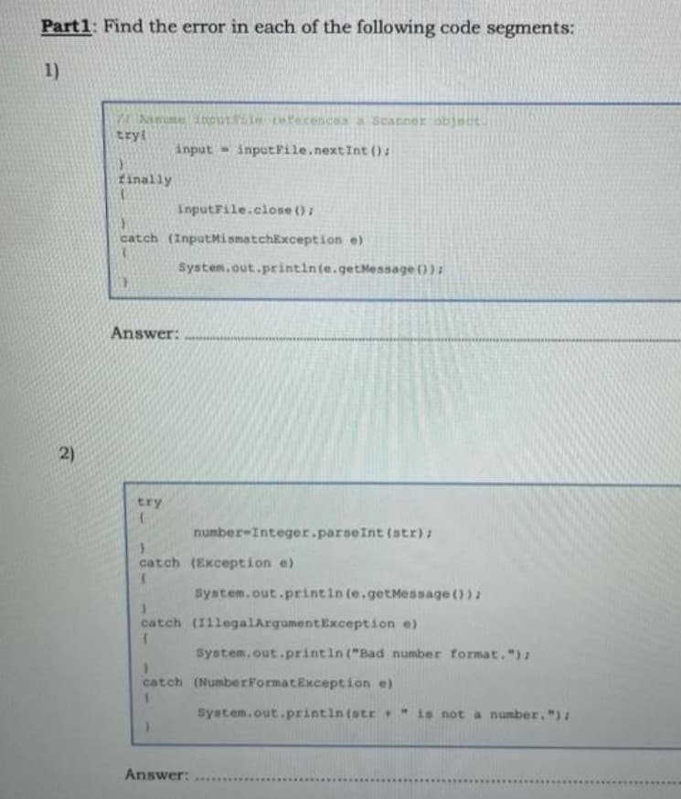 Part1: Find the error in each of the following code segments:
1)
amume ioutle reterences a Scanner obj
tryl
input - inputFile.nextInt ():
finally
inputFile.close ():
catch (InputMismatchException e)
System.out.printin(e.getMessage ()):
Answer:
2)
try
number-Integer.parseInt (str):
catch (Exception e)
System.out.printin (e.getMessage ()):
catch (IllegalArgumentException e)
Bystem, out.printin ("Bad number format, ")2
catch (NumberFormatException e)
system.out.printin (str " is not a number. "):
Answer:
