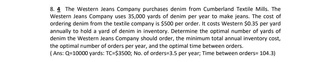 8. 4 The Western Jeans Company purchases denim from Cumberland Textile Mills. The
Western Jeans Company uses 35,000 yards of denim per year to make jeans. The cost of
ordering denim from the textile company is $500 per order. It costs Western $0.35 per yard
annually to hold a yard of denim in inventory. Determine the optimal number of yards of
denim the Western Jeans Company should order, the minimum total annual inventory cost,
the optimal number of orders per year, and the optimal time between orders.
( Ans: Q=10000 yards: TC=$3500; No. of orders=3.5 per year; Time between orders= 104.3)
