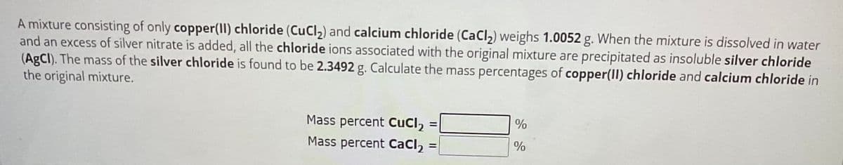 A mixture consisting of only copper(II) chloride (CuCl₂) and calcium chloride (CaCl₂) weighs 1.0052 g. When the mixture is dissolved in water
and an excess of silver nitrate is added, all the chloride ions associated with the original mixture are precipitated as insoluble silver chloride
(AgCl). The mass of the silver chloride is found to be 2.3492 g. Calculate the mass percentages of copper(II) chloride and calcium chloride in
the original mixture.
Mass percent CuCl₂
Mass percent CaCl₂ =
%
%