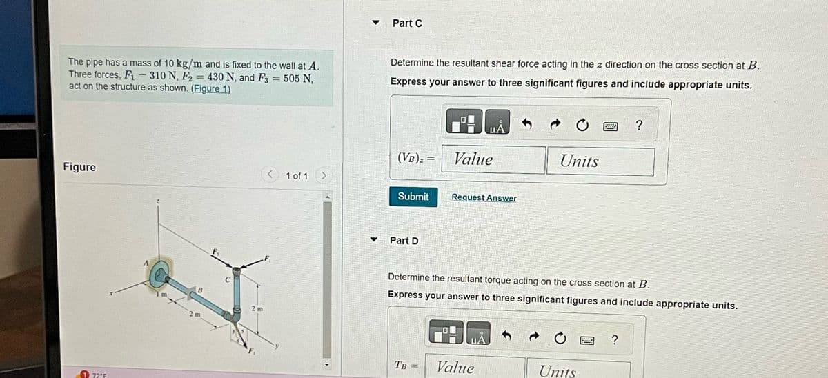 The pipe has a mass of 10 kg/m and is fixed to the wall at A.
Three forces, F₁ = 310 N, F2 430 N, and F3 = 505 N,
act on the structure as shown. (Figure 1)
Figure
72°F
=
B
2 m
2m
<
1 of 1
>
Part C
Determine the resultant shear force acting in the z direction on the cross section at B.
Express your answer to three significant figures and include appropriate units.
(VB) =
=
Submit
Part D
TB
Value
-
Request Answer
Determine the resultant torque acting on the cross section at B.
Express your answer to three significant figures and include appropriate units.
UA
Units
Value
Units
?
?