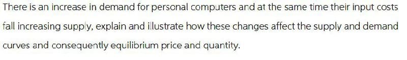 There is an increase in demand for personal computers and at the same time their input costs
fall increasing supply, explain and illustrate how these changes affect the supply and demand
curves and consequently equilibrium price and quantity.