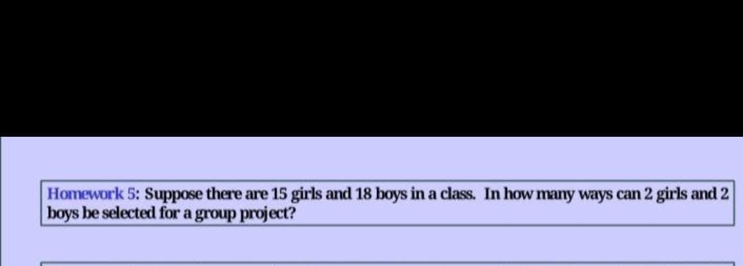 Homework 5: Suppose there are 15 girls and 18 boys in a class. In how many ways can 2 girls and 2
boys be selected for a group project?
