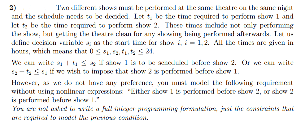 2)
and the schedule needs to be decided. Let t1 be the time required to perform show 1 and
let t2 be the time required to perform show 2. These times include not only performing
the show, but getting the theatre clean for any showing being performed afterwards. Let us
define decision variable s; as the start time for show i, i = 1,2. All the times are given in
hours, which means that 0 < $1, 82, t1, t2 24.
Two different shows must be performed at the same theatre on the same night
We can write si + t1 < s2 if show 1 is to be scheduled before show 2. Or we can write
$2 + t2 < $1 if we wish to impose that show 2 is performed before show 1.
However, as we do not have any preference, you must model the following requirement
without using nonlinear expressions: "Either show 1 is performed before show 2, or show 2
is performed before show 1."
You are not asked to write a full integer programming formulation, just the constraints that
are required to model the previous condition.
