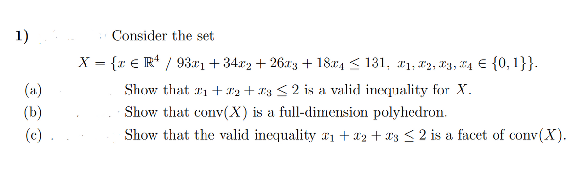 1)
Consider the set
X = {x E R* / 93.x1 + 34x2 + 26x3 + 18x4 < 131, x1, x2, X3, X4 E {0, 1}}.
(a)
Show that x1 + x2 + x3 < 2 is a valid inequality for X.
(b)
Show that conv(X) is a full-dimension polyhedron.
(c)
Show that the valid inequality x1 + x2 + x3 < 2 is a facet of conv(X).
