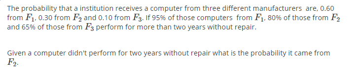 The probability that a institution receives a computer from three different manufacturers are, 0.60
from F1, 0.30 from F2 and 0.10 from F3. If 95% of those computers from F1, 80% of those from F2
and 65% of those from F3 perform for more than two years without repair.
Given a computer didn't perform for two years without repair what is the probability it came from
F2.
