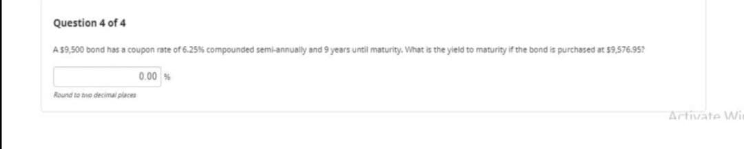 Question 4 of 4
A $9,500 bond has a coupon rate of 6.25% compounded semi-annually and 9 years until maturity. What is the yield to maturity if the bond is purchased at $9,576.95?
0.00 %
Round to twe decimal places
Artivate Wi
