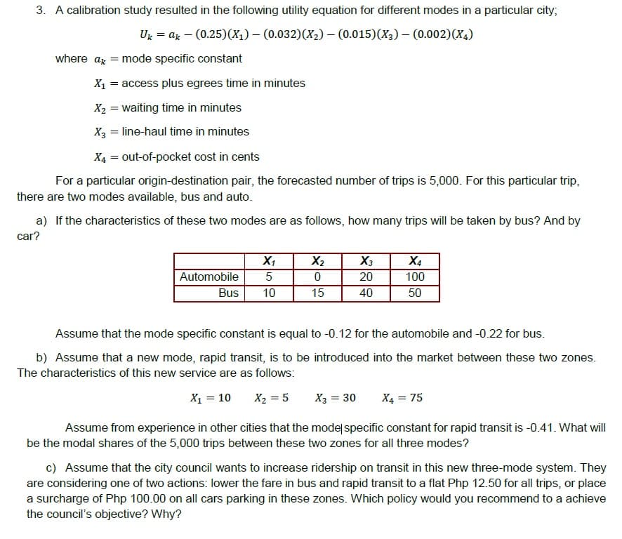 3. A calibration study resulted in the following utility equation for different modes in a particular city;
Ug = az – (0.25)(X1) – (0.032)(X2)- (0.015)(X3) – (0.002)(X4)
where az = mode specific constant
X1 = access plus egrees time in minutes
X2 = waiting time in minutes
X2 = line-haul time in minutes
X4 = out-of-pocket cost in cents
For a particular origin-destination pair, the forecasted number of trips is 5,000. For this particular trip,
there are two modes available, bus and auto.
a) If the characteristics of these two modes are as follows, how many trips will be taken by bus? And by
car?
X4
100
X1
X2
X3
Automobile
5
20
Bus
10
15
40
50
Assume that the mode specific constant is equal to -0.12 for the automobile and -0.22 for bus.
b) Assume that a new mode, rapid transit, is to be introduced into the market between these two zones.
The characteristics of this new service are as follows:
X1 = 10
X2 = 5
X3 = 30
X4 = 75
Assume from experience in other cities that the model specific constant for rapid transit is -0.41. What will
be the modal shares of the 5,000 trips between these two zones for all three modes?
c) Assume that the city council wants to increase ridership on transit in this new three-mode system. They
are considering one of two actions: lower the fare in bus and rapid transit to a flat Php 12.50 for all trips, or place
a surcharge of Php 100.00 on all cars parking in these zones. Which policy would you recommend to a achieve
the council's objective? Why?
