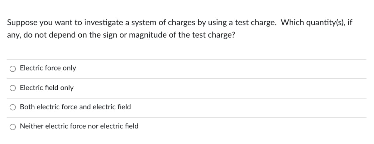 Suppose you want to investigate a system of charges by using a test charge. Which quantity(s), if
any, do not depend on the sign or magnitude of the test charge?
Electric force only
Electric field only
O Both electric force and electric field
O Neither electric force nor electric field
