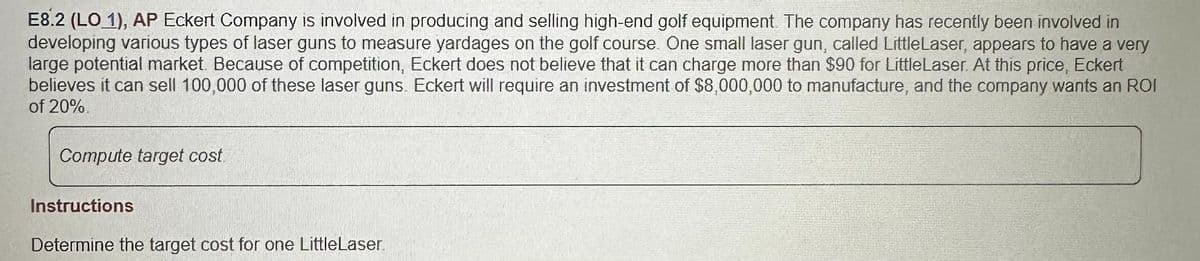 E8.2 (LO 1), AP Eckert Company is involved in producing and selling high-end golf equipment. The company has recently been involved in
developing various types of laser guns to measure yardages on the golf course. One small laser gun, called LittleLaser, appears to have a very
large potential market. Because of competition, Eckert does not believe that it can charge more than $90 for LittleLaser. At this price, Eckert
believes it can sell 100,000 of these laser guns. Eckert will require an investment of $8,000,000 to manufacture, and the company wants an ROI
of 20%
Compute target cost.
Instructions
Determine the target cost for one LittleLaser.