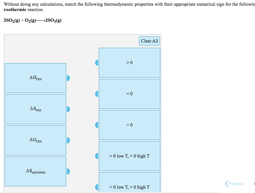 Without doing any calculations, match the following thermodynamic properties with their appropriate numerical sign for the followin
exothermic reaction.
2802(g) + O2(g)–2S0;(g)
Clear All
>0
AHrxn
<0
ASPxn
AGrxn
>0 low T, < 0 high T
ASuniverse
Previous
<0 low T, > 0 high T
