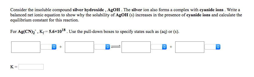 Consider the insoluble compound silver hydroxide , AgOH . The silver ion also forms a complex with cyanide ions . Write a
balanced net ionic equation to show why the solubility of AgOH (s) increases in the presence of cyanide ions and calculate the
equilibrium constant for this reaction.
For Ag(CN)," , Kę=5.6×1018 . Use the pull-down boxes to specify states such as (aq) or (s).
K=
