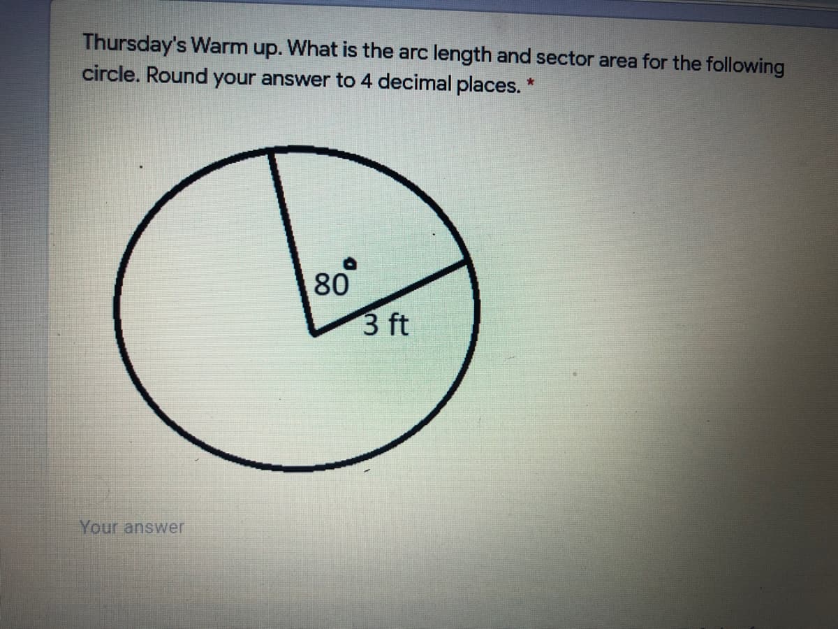 Thursday's Warm up. What is the arc length and sector area for the following
circle. Round your answer to 4 decimal places. *
80
3 ft
Your answer
