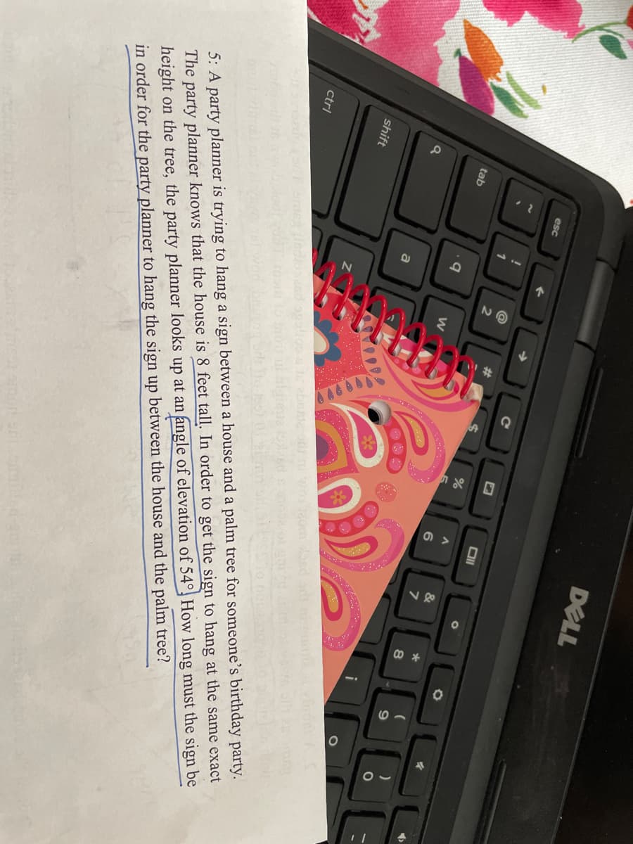 DELL
esc
@
23
1
&
*
6
tab
i
shift
5: A party planner is trying to hang a sign between a house and a palm tree for someone's birthday party.
The party planner knows that the house is 8 feet tall. In order to get the sign to hang at the same exact
height on the tree, the party planner looks up at an angle of elevation of 54° How long must the sign be
in order for the party planner to hang the sign up between the house and the palm tree?
ctrl
ledioiand
