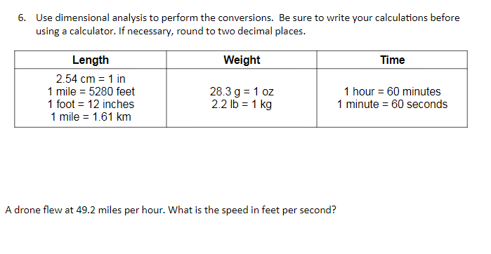 6. Use dimensional analysis to perform the conversions. Be sure to write your calculations before
using a calculator. If necessary, round to two decimal places.
Length
Weight
Time
2.54 cm = 1 in
1 mile = 5280 feet
1 foot = 12 inches
1 mile = 1.61 km
28.3 g = 1 oz
2.2 lb = 1 kg
1 hour = 60 minutes
1 minute = 60 seconds
A drone flew at 49.2 miles per hour. What is the speed in feet per second?
