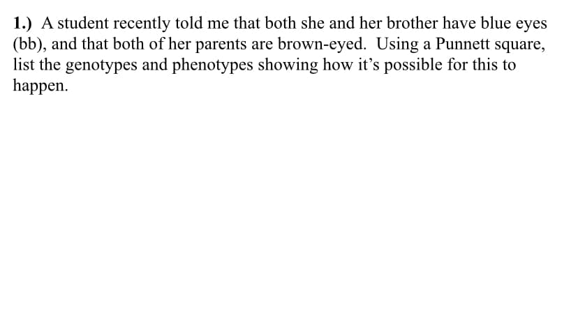 1.) A student recently told me that both she and her brother have blue eyes
(bb), and that both of her parents are brown-eyed. Using a Punnett square,
list the genotypes and phenotypes showing how it's possible for this to
happen.
