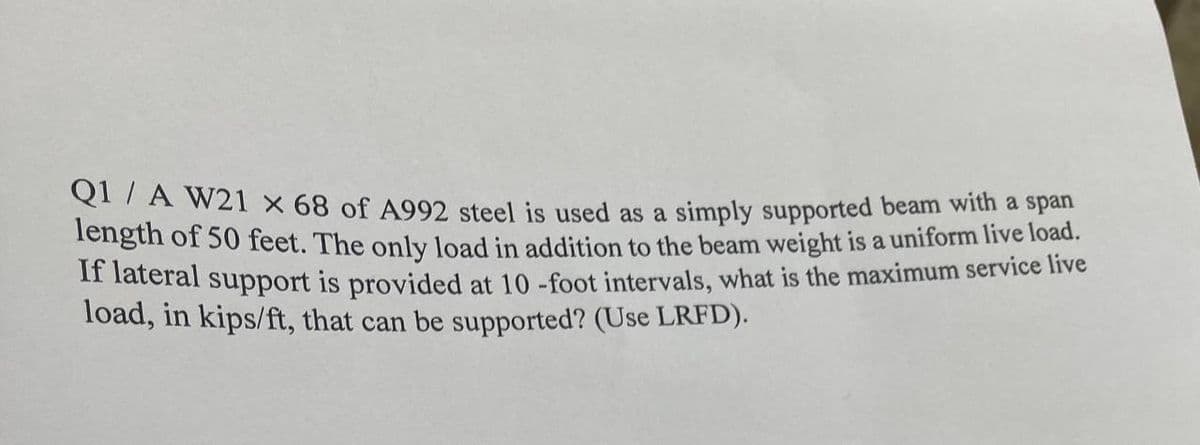 QITA W2l x 68 of A992 steel is used as a simply supported beam with a span
Tength of 50 feet. The only load in addition to the beam weight is a uniform live load..
11 fateral support is provided at 10 -foot intervals, what is the maximum service live
load, in kips/ft, that can be supported? (Use LRFD).
