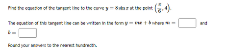 Find the equation of the tangent line to the curve y = 8 sina at the point (5,4).
The equation of this tangent line can be written in the form y = mz+ b where m =
b
Round your answers to the nearest hundredth.
and