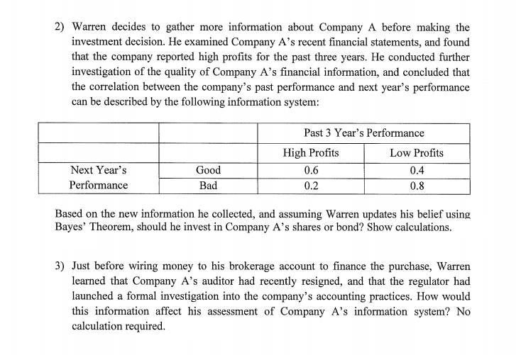 2) Warren decides to gather more information about Company A before making the
investment decision. He examined Company A's recent financial statements, and found
that the company reported high profits for the past three years. He conducted further
investigation of the quality of Company A's financial information, and concluded that
the correlation between the company's past performance and next year's performance
can be described by the following information system:
Past 3 Year's Performance
High Profits
Low Profits
Next Year's
Good
0.6
0.4
Performance
Bad
0.2
0.8
Based on the new information he collected, and assuming Warren updates his belief using
Bayes' Theorem, should he invest in Company A's shares or bond? Show calculations.
3) Just before wiring money to his brokerage account to finance the purchase, Warren
learned that Company A's auditor had recently resigned, and that the regulator had
launched a formal investigation into the company's accounting practices. How would
this information affect his assessment of Company A's information system? No
calculation required.