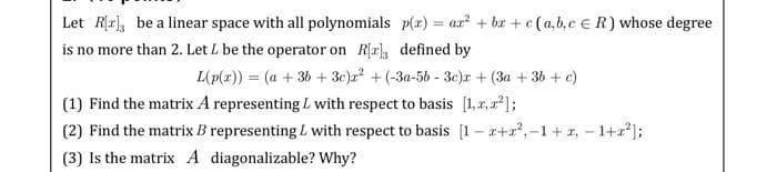 p(x) = ax² +bx+c (a,b,c R) whose degree
Let R[r], be a linear space with all polynomials
is no more than 2. Let L be the operator on R[2] defined by
L(p(x)) = (a + 3b + 3c)x² + (-3a-5b-3c)r + (3a + 3b + c)
(1) Find the matrix A representing with respect to basis [1,1,2²];
(2) Find the matrix B representing L with respect to basis [1-x+r²,-1+r, - 1+²];
(3) Is the matrix A diagonalizable? Why?