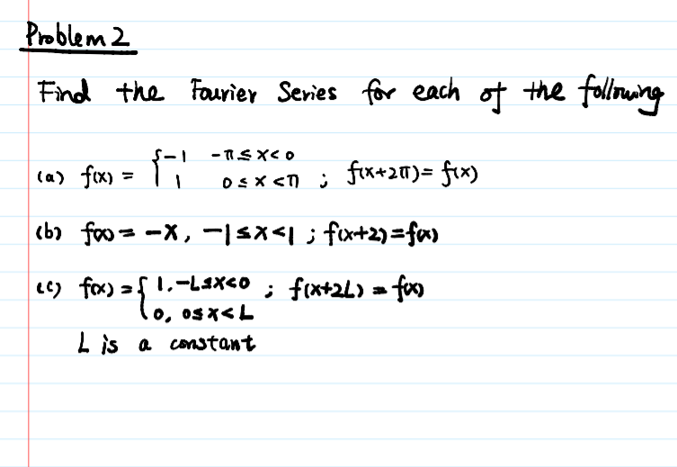 Problem 2
Find the Faurier Series for each of the folloming
ca) fix) =
T"
fix+20)= fix)
(b) foo = -X, -|Sx<1; fx+2)=fa)
cc) fa) 2f 1,-l4x<o ; f(x+2L) = foo
lo, 0sx<L
L is a constant
