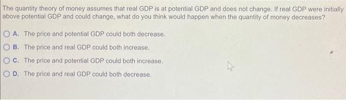 The quantity theory of money assumes that real GDP is at potential GDP and does not change. If real GDP were initially
above potential GDP and could change, what do you think would happen when the quantity of money decreases?
A. The price and potential GDP could both decrease.
B. The price and real GDP could both increase.
C. The price and potential GDP could both increase.
OD. The price and real GDP could both decrease.