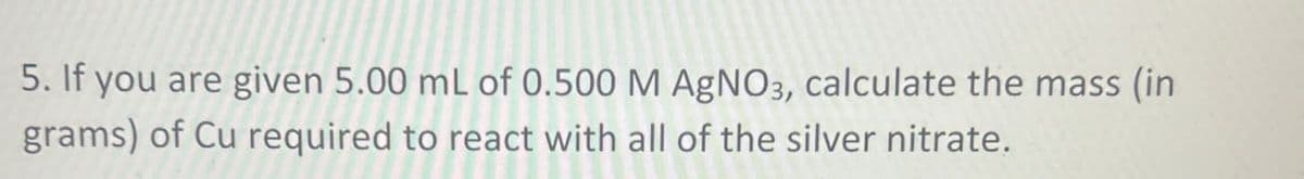 5. If you are given 5.00 mL of 0.500 M AgNO3, calculate the mass (in
grams) of Cu required to react with all of the silver nitrate.