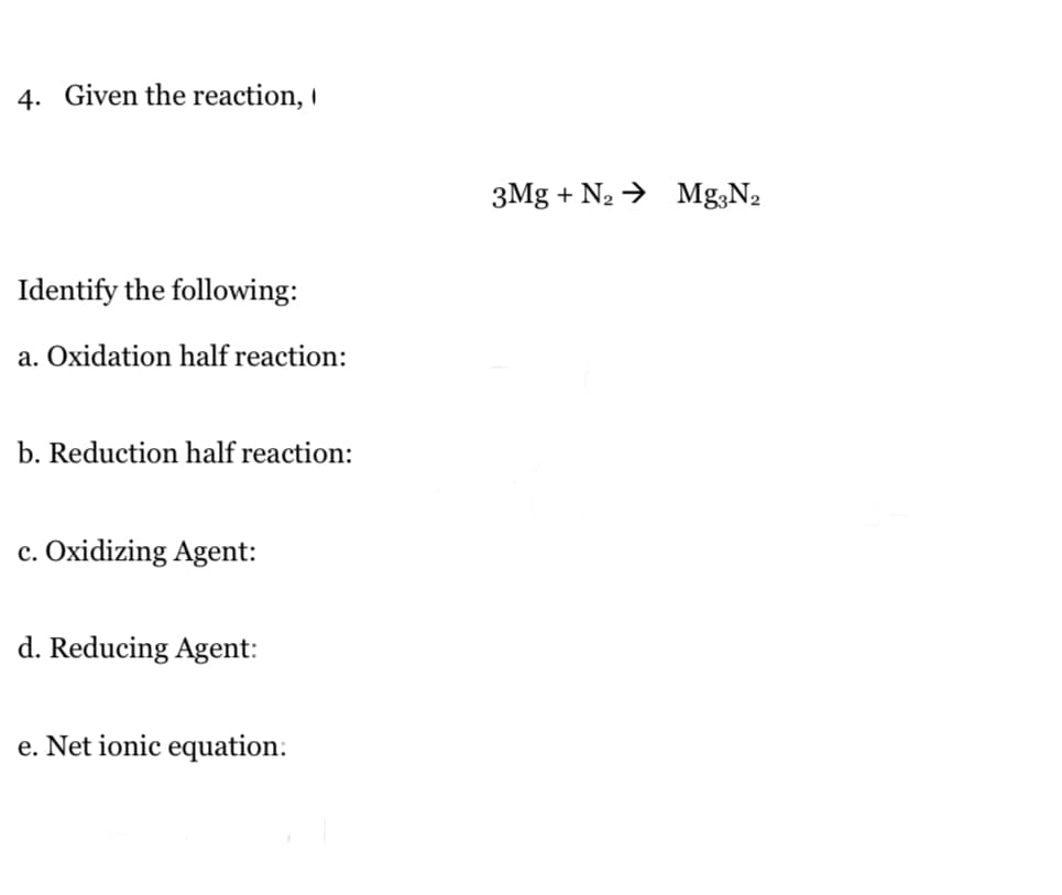 4. Given the reaction,
3Mg + N2 → Mg;N2
Identify the following:
a. Oxidation half reaction:
b. Reduction half reaction:
c. Oxidizing Agent:
d. Reducing Agent:
e. Net ionic equation:
