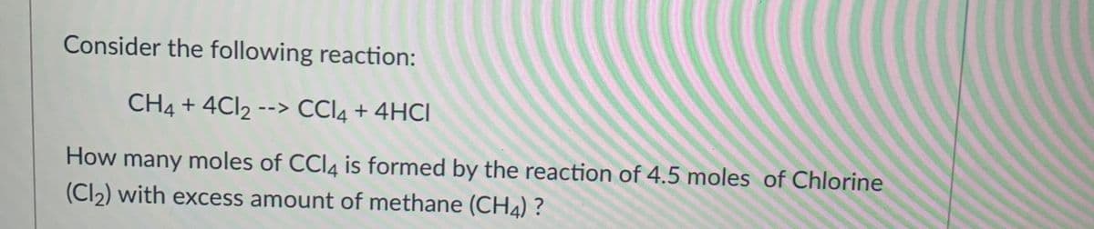 Consider the following reaction:
CH4 + 4CI2 --> CCI4 + 4HCI
How many moles of CCI4 is formed by the reaction of 4.5 moles of Chlorine
(Cl2) with excess amount of methane (CH4) ?
