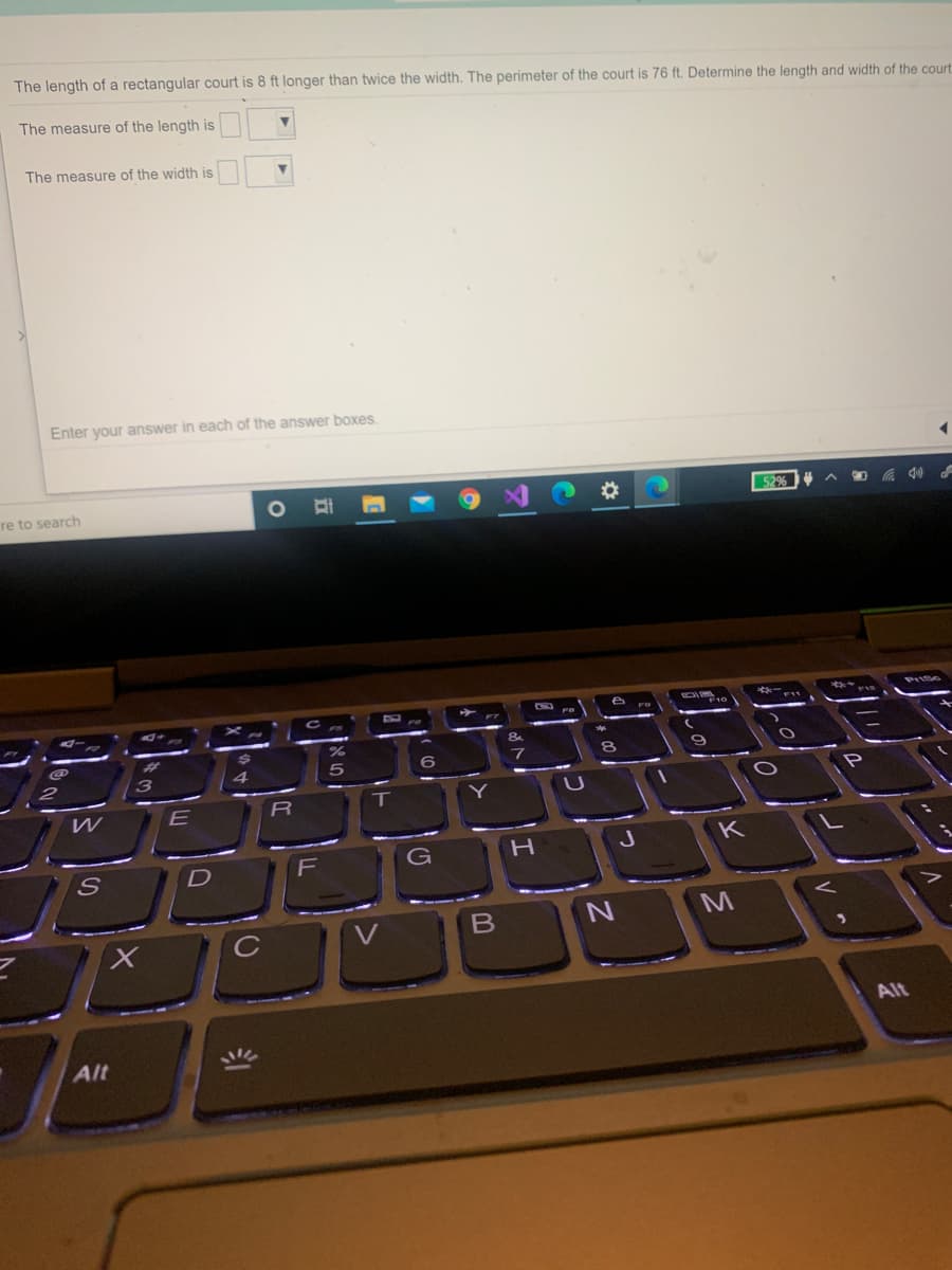 The length of a rectangular court is 8 ft longer than twice the width. The perimeter of the court is 76 ft. Determine the length and width of the court
The measure of the length is
The measure of the width is
Enter your answer in each of the answer boxes.
re to search
%23
52%
&
7
E
K
D
F
G
M
C
Alt
Alt
