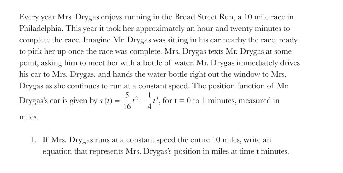 Every year Mrs. Drygas enjoys running in the Broad Street Run, a 10 mile race in
Philadelphia. This year it took her approximately an hour and twenty minutes to
complete the race. Imagine Mr. Drygas was sitting in his car nearby the race, ready
to pick her up once the race was complete. Mrs. Drygas texts Mr. Drygas at some
point, asking him to meet her with a bottle of water. Mr. Drygas immediately drives
his car to Mrs. Drygas, and hands the water bottle right out the window to Mrs.
Drygas as she continues to run at a constant speed. The position function of Mr.
5
Drygas's car is given by s (t) ==t² -
16
1
-3, for t = 0 to 1 minutes, measured in
4
%3D
miles.
1. If Mrs. Drygas runs at a constant speed the entire 10 miles, write an
equation that represents Mrs. Drygas's position in miles at time t minutes.
